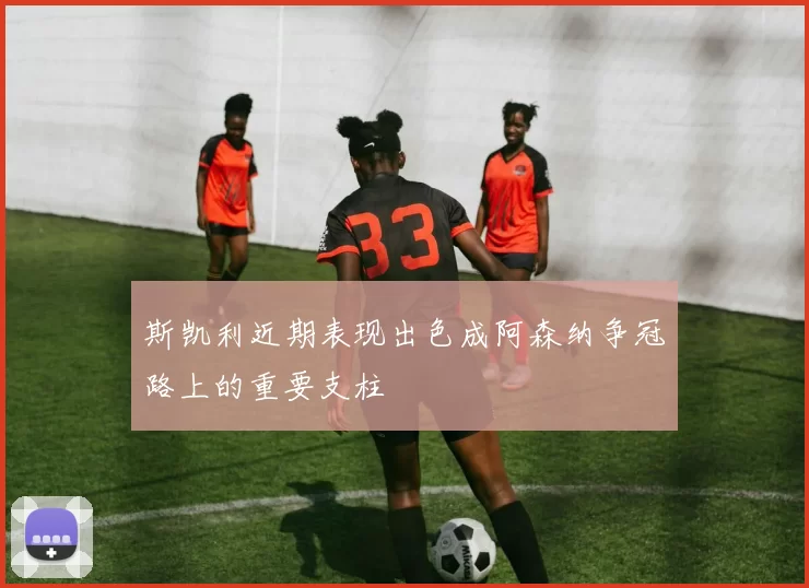 斯凯利近期表现出色成阿森纳争冠路上的重要支柱