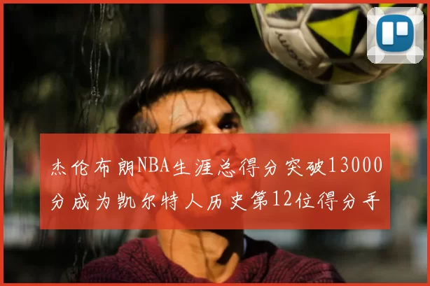 杰伦布朗NBA生涯总得分突破13000分成为凯尔特人历史第12位得分手
