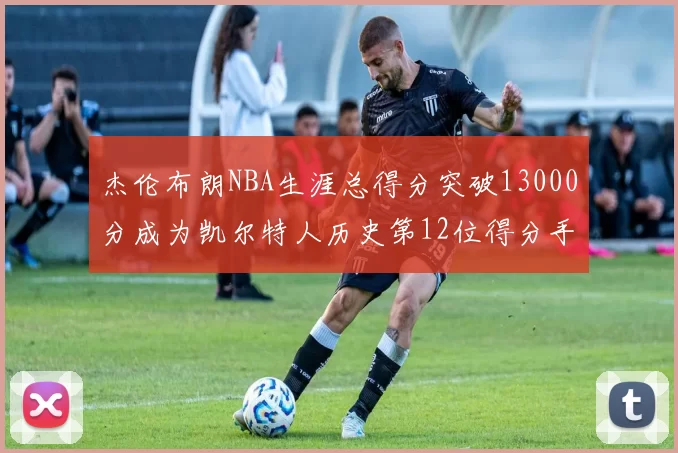 杰伦布朗NBA生涯总得分突破13000分成为凯尔特人历史第12位得分手