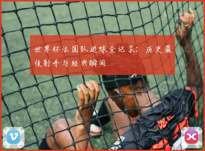 世界杯法国队进球全记录:历史最佳射手与经典瞬间