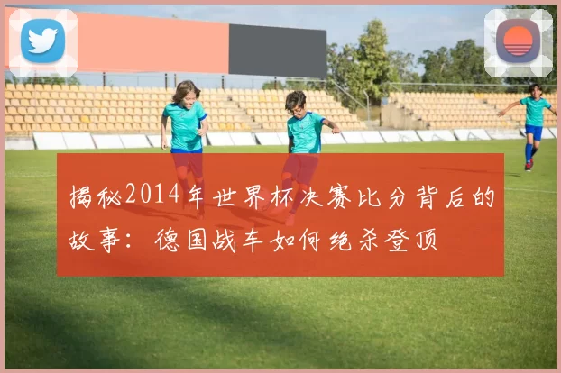 揭秘2014年世界杯决赛比分背后的故事：德国战车如何绝杀登顶