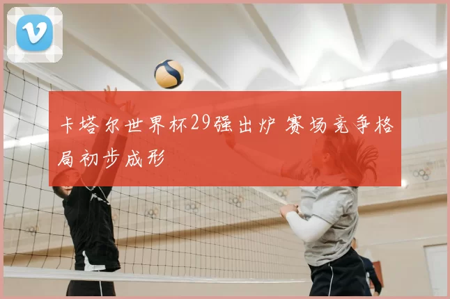卡塔尔世界杯29强出炉 赛场竞争格局初步成形