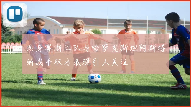 热身赛浙江队与哈萨克斯坦阿斯塔纳战平双方表现引人关注