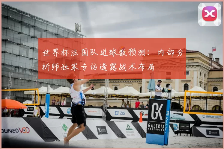 世界杯法国队进球数预测：内部分析师独家专访透露战术布局