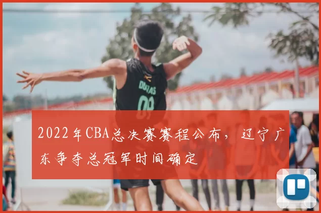 2022年CBA总决赛赛程公布，辽宁广东争夺总冠军时间确定