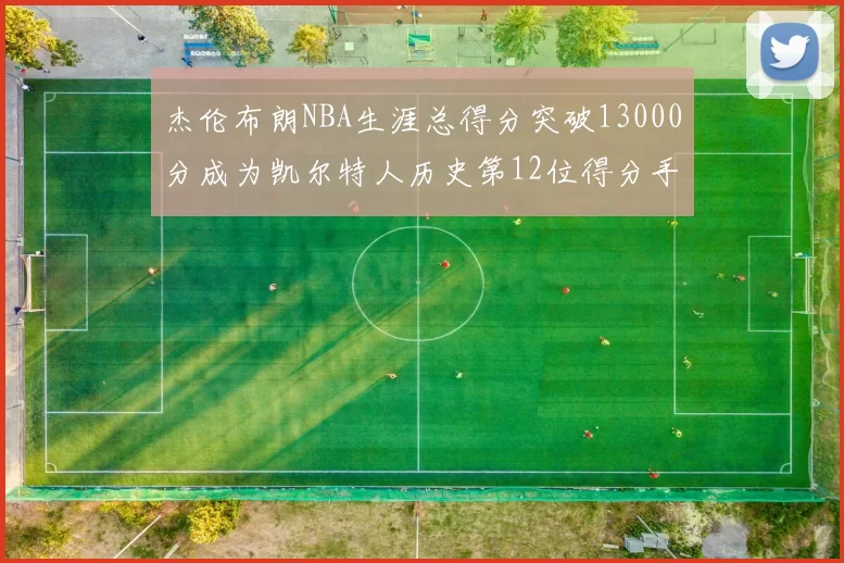 杰伦布朗NBA生涯总得分突破13000分成为凯尔特人历史第12位得分手