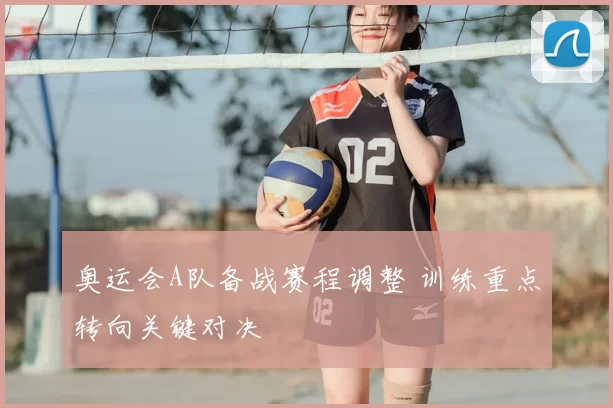 奥运会A队备战赛程调整 训练重点转向关键对决