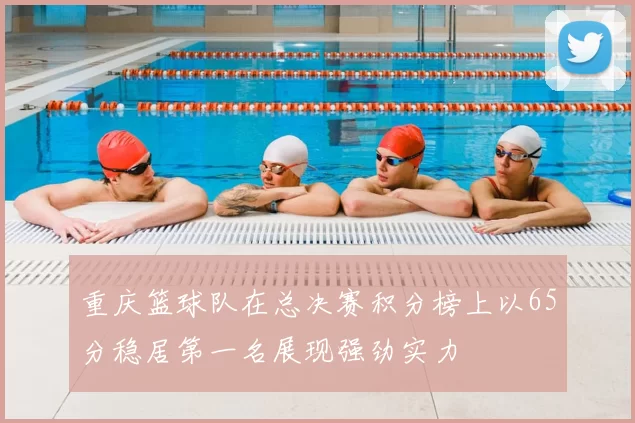 重庆篮球队在总决赛积分榜上以65分稳居第一名展现强劲实力