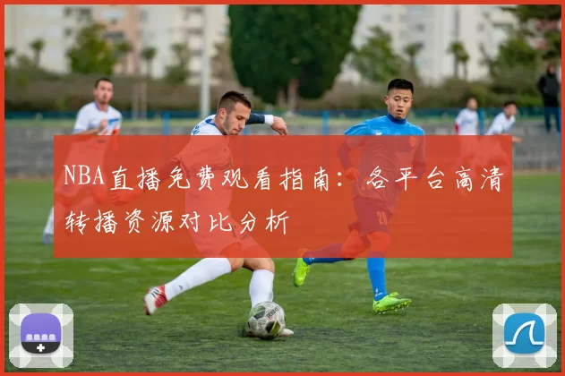 NBA直播免费观看指南：各平台高清转播资源对比分析