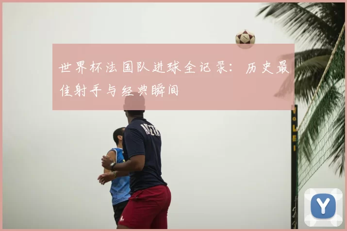 世界杯法国队进球全记录:历史最佳射手与经典瞬间