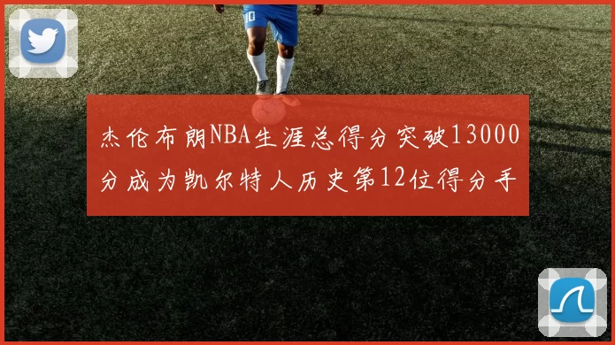 杰伦布朗NBA生涯总得分突破13000分成为凯尔特人历史第12位得分手