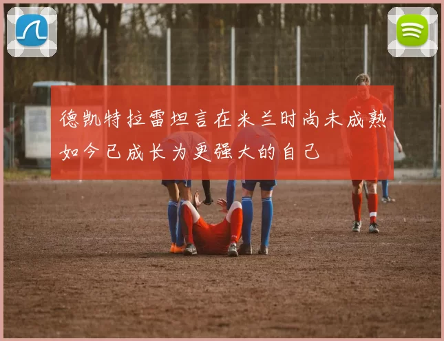德凯特拉雷坦言在米兰时尚未成熟如今已成长为更强大的自己