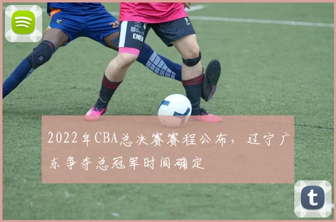 2022年CBA总决赛赛程公布,辽宁广东争夺总冠军时间确定