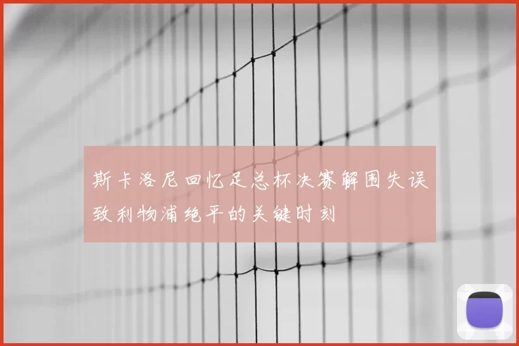 斯卡洛尼回忆足总杯决赛解围失误致利物浦绝平的关键时刻