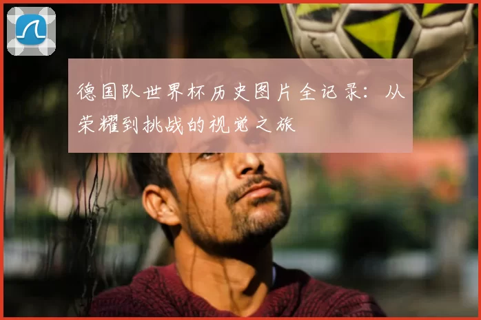 德国队世界杯历史图片全记录:从荣耀到挑战的视觉之旅