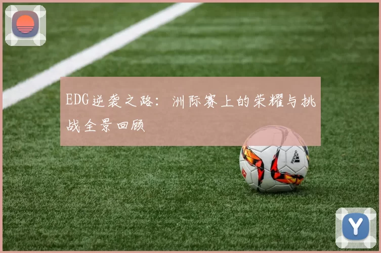 EDG逆袭之路:洲际赛上的荣耀与挑战全景回顾