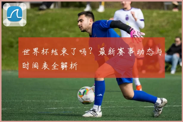 世界杯结束了吗?最新赛事动态与时间表全解析