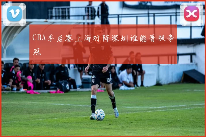 CBA季后赛上海对阵深圳谁能晋级争冠