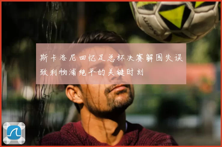 斯卡洛尼回忆足总杯决赛解围失误致利物浦绝平的关键时刻