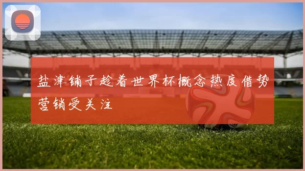 盐津铺子趁着世界杯概念热度借势营销受关注