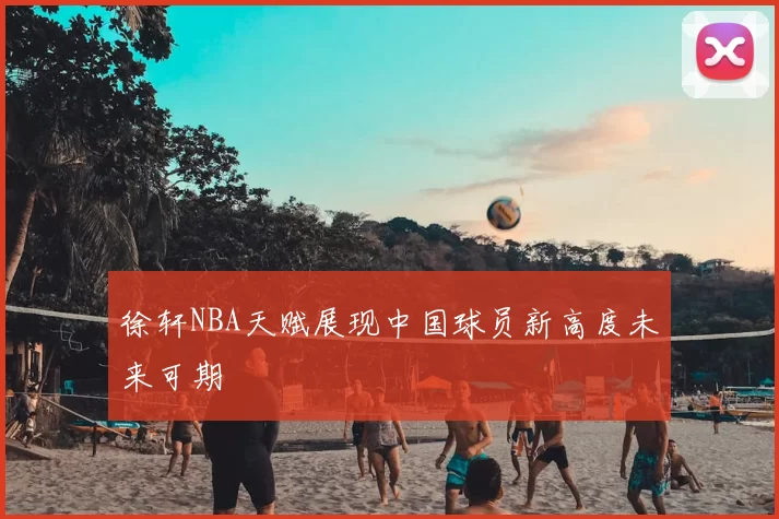 徐轩NBA天赋展现中国球员新高度未来可期