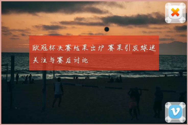 欧冠杯决赛结果出炉 赛果引发球迷关注与赛后讨论