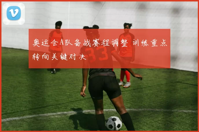奥运会A队备战赛程调整 训练重点转向关键对决