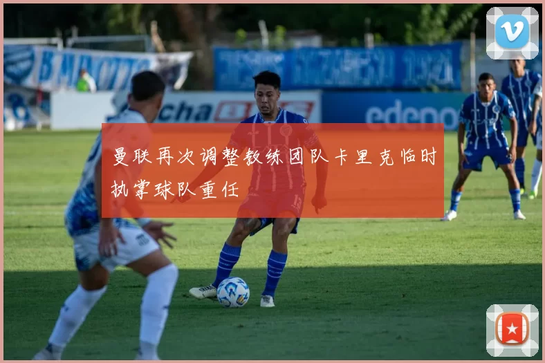 曼联再次调整教练团队卡里克临时执掌球队重任