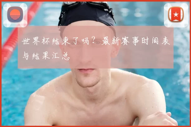 世界杯结束了吗?最新赛事时间表与结果汇总