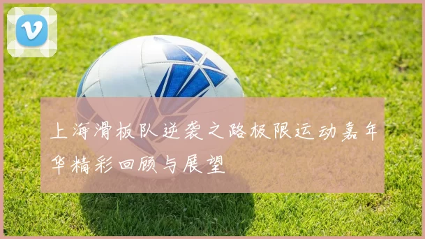 上海滑板队逆袭之路极限运动嘉年华精彩回顾与展望