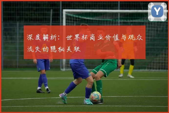 深度解析:世界杯商业价值与观众流失的隐秘关联