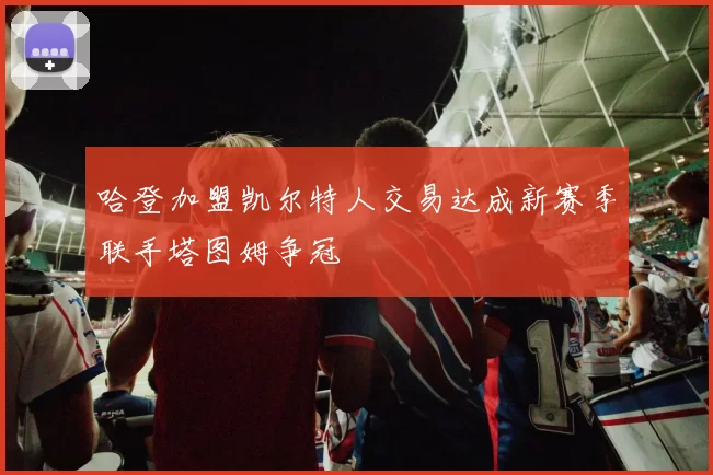 哈登加盟凯尔特人交易达成新赛季联手塔图姆争冠