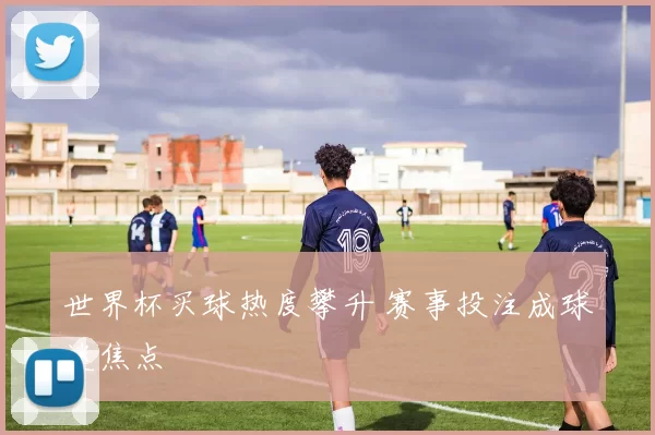 世界杯买球热度攀升 赛事投注成球迷焦点