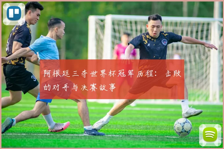 阿根廷三夺世界杯冠军历程：击败的对手与决赛故事