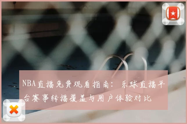 NBA直播免费观看指南:乐球直播平台赛事转播覆盖与用户体验对比