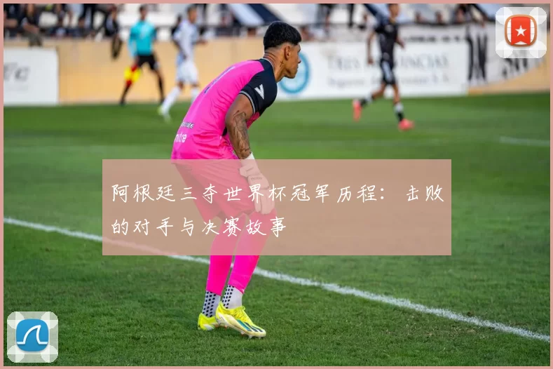 阿根廷三夺世界杯冠军历程:击败的对手与决赛故事