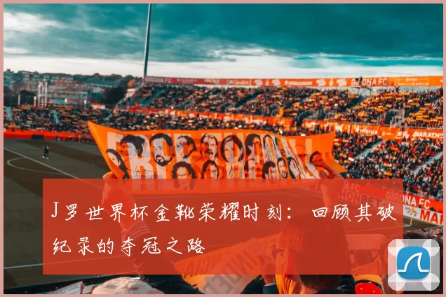 J罗世界杯金靴荣耀时刻：回顾其破纪录的夺冠之路