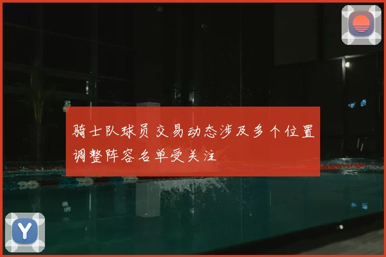 骑士队球员交易动态涉及多个位置调整阵容名单受关注