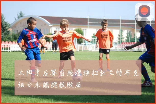 太阳季后赛首轮遭横扫杜兰特布克组合未能挽救败局