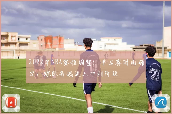 2022年NBA赛程调整：季后赛时间确定，球队备战进入冲刺阶段