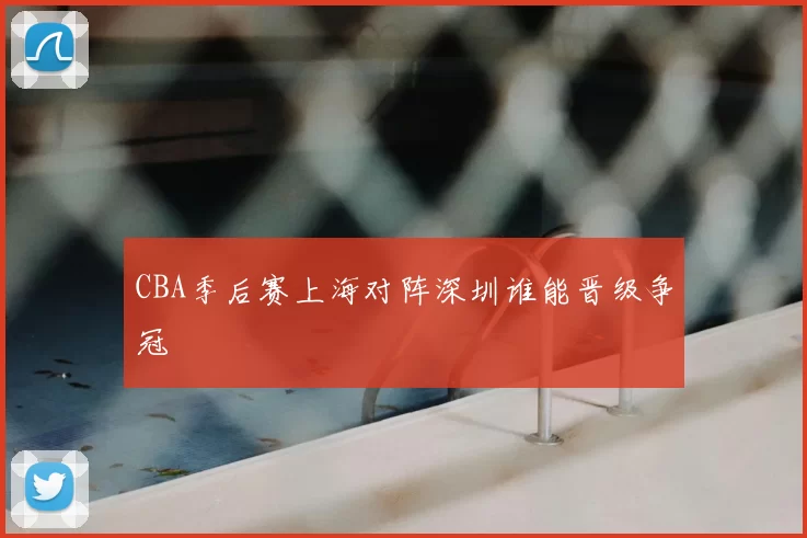 CBA季后赛上海对阵深圳谁能晋级争冠
