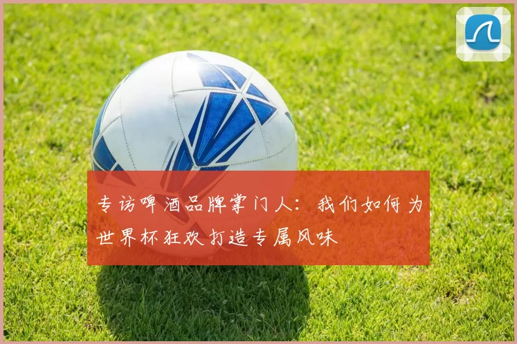 专访啤酒品牌掌门人：我们如何为世界杯狂欢打造专属风味