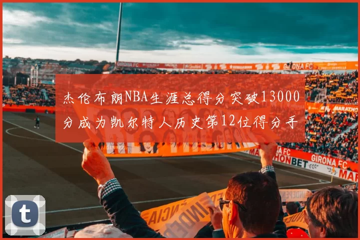 杰伦布朗NBA生涯总得分突破13000分成为凯尔特人历史第12位得分手